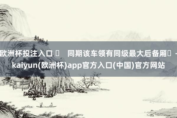 欧洲杯投注入口 ‌  同期该车领有同级最大后备厢‌-kaiy