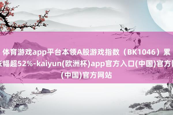 体育游戏app平台本领A股游戏指数(BK1046)累计涨幅超52%-kaiyun(欧洲杯)app官方入口(中国)官方网站 体育游戏app平台本领A股游戏指数(BK1046)累计涨幅超