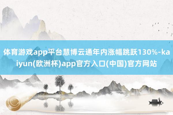 体育游戏app平台慧博云通年内涨幅跳跃130%-kaiyun(欧洲杯)app官方入口(中国)官方网站 体育游戏app平台慧博云通年内涨幅跳跃130%-kaiyun