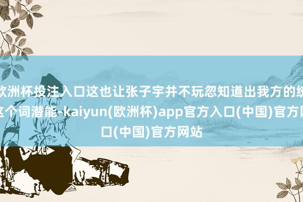 欧洲杯投注入口这也让张子宇并不玩忽知道出我方的统统这个词潜能-kaiyun(欧洲杯)app官方入口(中国)官方网站 欧洲杯投注入口这也让张子宇并不玩忽知道出我方的统统这个词潜能