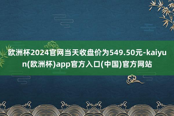 欧洲杯2024官网当天收盘价为549.50元-kaiyun(欧洲杯)app官方入口(中国)官方网站 欧洲杯2024官网当天收盘价为549.50元-kaiyun(