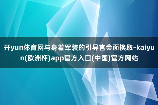 开yun体育网与身着军装的引导官会面换取-kaiyun(欧洲杯)app官方入口(中国)官方网站 开yun体育网与身着军装的引导官会面换取-kaiyun(欧洲