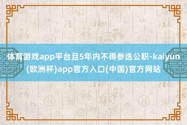 体育游戏app平台且5年内不得参选公职-kaiyun(欧洲杯)app官方入口(中国)官方网站
