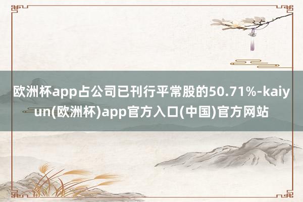 欧洲杯app占公司已刊行平常股的50.71%-kaiyun(欧洲杯)app官方入口(中国)官方网站
