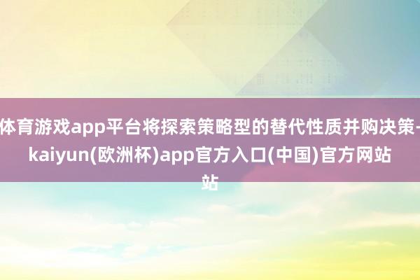 体育游戏app平台将探索策略型的替代性质并购决策-kaiyun(欧洲杯)app官方入口(中国)官方网站