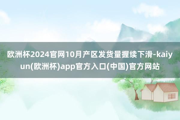 欧洲杯2024官网10月产区发货量握续下滑-kaiyun(欧洲杯)app官方入口(中国)官方网站