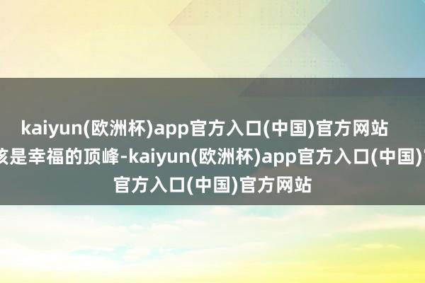 kaiyun(欧洲杯)app官方入口(中国)官方网站 这本该是幸福的顶峰-kaiyun(欧洲杯)app官方入口(中国)官方网站