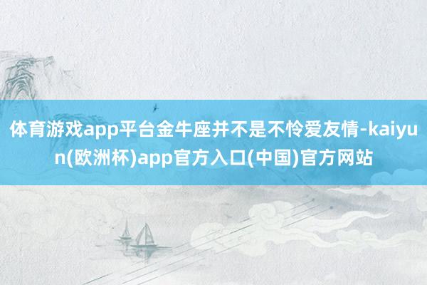 体育游戏app平台金牛座并不是不怜爱友情-kaiyun(欧洲