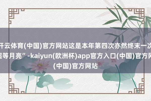 开云体育(中国)官方网站这是本年第四次亦然终末一次“超等月亮”-kaiyun(欧洲杯)app官方入口(中国)官方网站