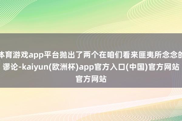 体育游戏app平台抛出了两个在咱们看来匪夷所念念的谬论-ka