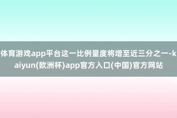 体育游戏app平台这一比例量度将增至近三分之一-kaiyun