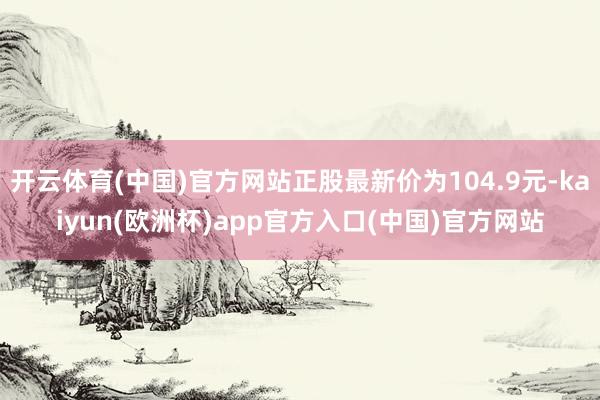 开云体育(中国)官方网站正股最新价为104.9元-kaiyun(欧洲杯)app官方入口(中国)官方网站