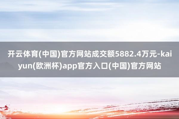 开云体育(中国)官方网站成交额5882.4万元-kaiyun(欧洲杯)app官方入口(中国)官方网站