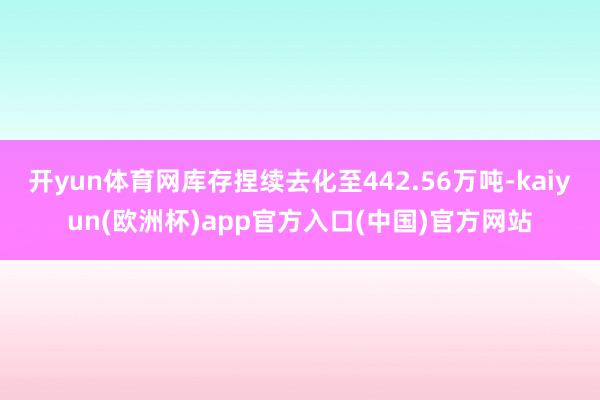开yun体育网库存捏续去化至442.56万吨-kaiyun(欧洲杯)app官方入口(中国)官方网站