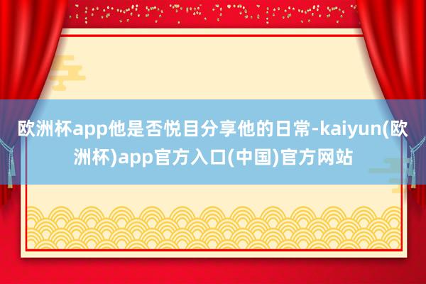 欧洲杯app他是否悦目分享他的日常-kaiyun(欧洲杯)a