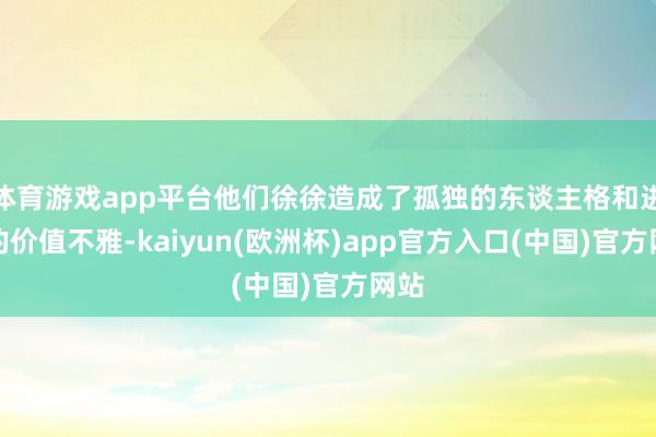 体育游戏app平台他们徐徐造成了孤独的东谈主格和进修的价值不