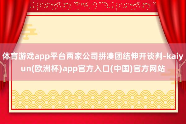 体育游戏app平台两家公司拼凑团结伸开谈判-kaiyun(欧