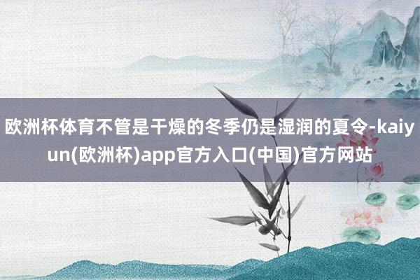 欧洲杯体育不管是干燥的冬季仍是湿润的夏令-kaiyun(欧洲