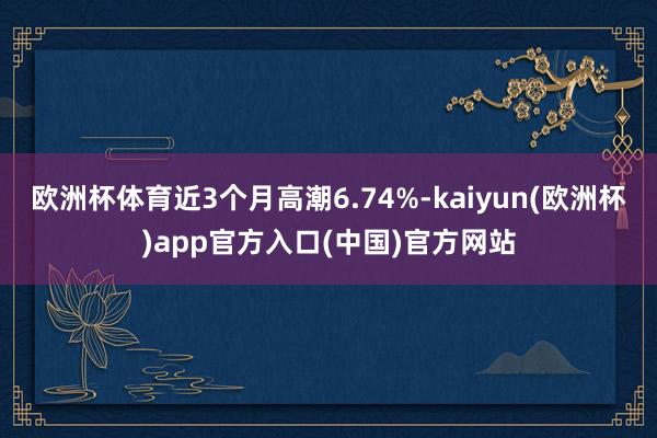 欧洲杯体育近3个月高潮6.74%-kaiyun(欧洲杯)app官方入口(中国)官方网站