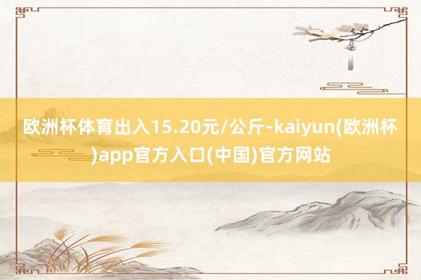 欧洲杯体育出入15.20元/公斤-kaiyun(欧洲杯)ap