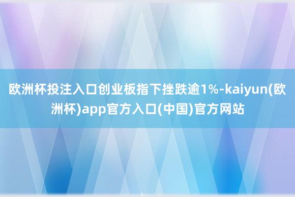 欧洲杯投注入口创业板指下挫跌逾1%-kaiyun(欧洲杯)a