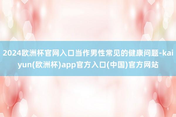 2024欧洲杯官网入口当作男性常见的健康问题-kaiyun(