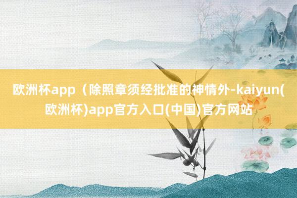 欧洲杯app（除照章须经批准的神情外-kaiyun(欧洲杯)
