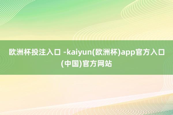 欧洲杯投注入口 -kaiyun(欧洲杯)app官方入口(中国