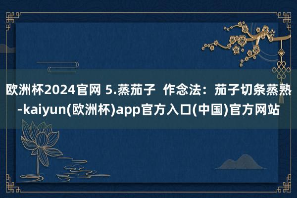欧洲杯2024官网 5.蒸茄子  作念法：茄子切条蒸熟-ka