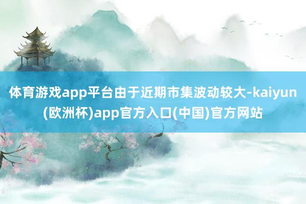 体育游戏app平台由于近期市集波动较大-kaiyun(欧洲杯