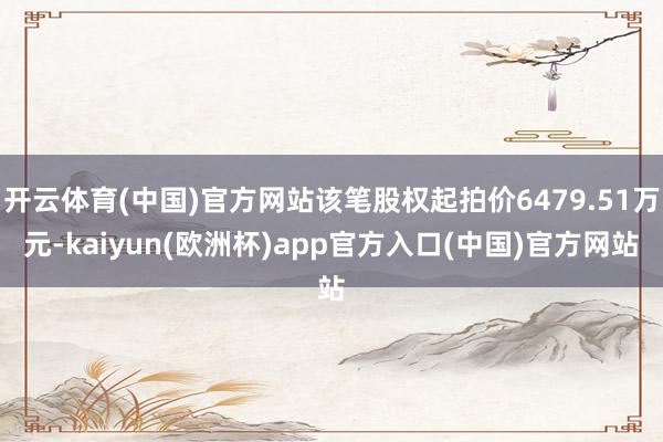 开云体育(中国)官方网站该笔股权起拍价6479.51万元-k