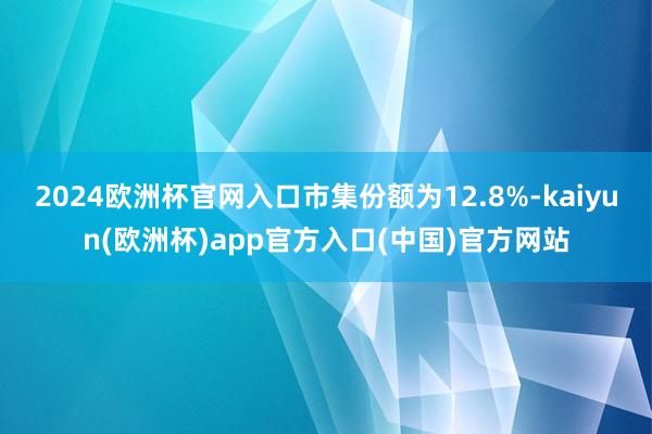 2024欧洲杯官网入口市集份额为12.8%-kaiyun(欧
