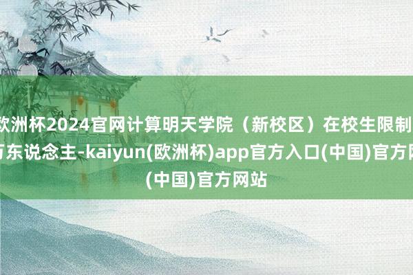 欧洲杯2024官网计算明天学院（新校区）在校生限制1.6万东说念主-kaiyun(欧洲杯)app官方入口(中国)官方网站