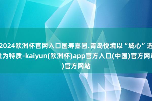 2024欧洲杯官网入口国寿嘉园.青岛悦境以“城心”选址为特质-kaiyun(欧洲杯)app官方入口(中国)官方网站