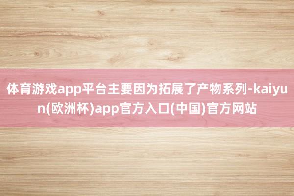 体育游戏app平台主要因为拓展了产物系列-kaiyun(欧洲