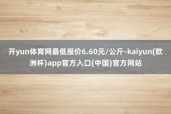 开yun体育网最低报价6.60元/公斤-kaiyun(欧洲杯)app官方入口(中国)官方网站