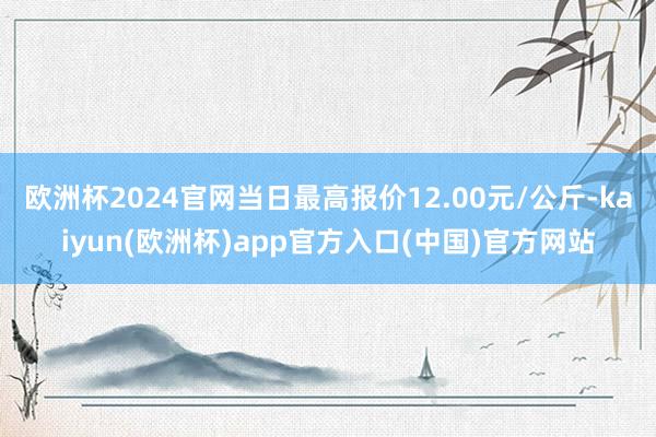 欧洲杯2024官网当日最高报价12.00元/公斤-kaiyun(欧洲杯)app官方入口(中国)官方网站