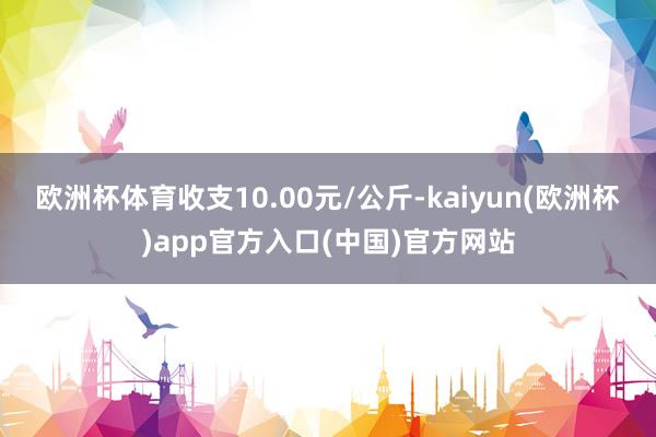 欧洲杯体育收支10.00元/公斤-kaiyun(欧洲杯)app官方入口(中国)官方网站
