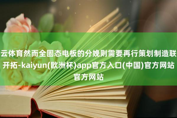 开云体育然而全固态电板的分娩则需要再行策划制造联系开拓-kaiyun(欧洲杯)app官方入口(中国)官方网站