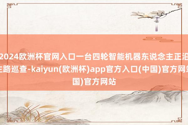2024欧洲杯官网入口一台四轮智能机器东说念主正沿主路巡查-kaiyun(欧洲杯)app官方入口(中国)官方网站